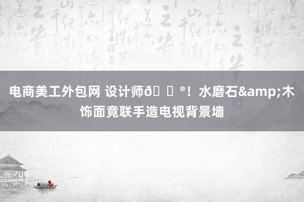 电商美工外包网 设计师🐮！水磨石&木饰面竟联手造电视背景墙