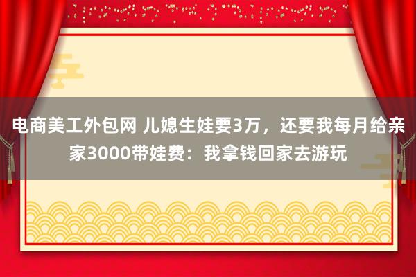 电商美工外包网 儿媳生娃要3万，还要我每月给亲家3000带娃费：我拿钱回家去游玩