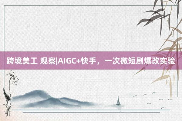 跨境美工 观察|AIGC+快手，一次微短剧爆改实验