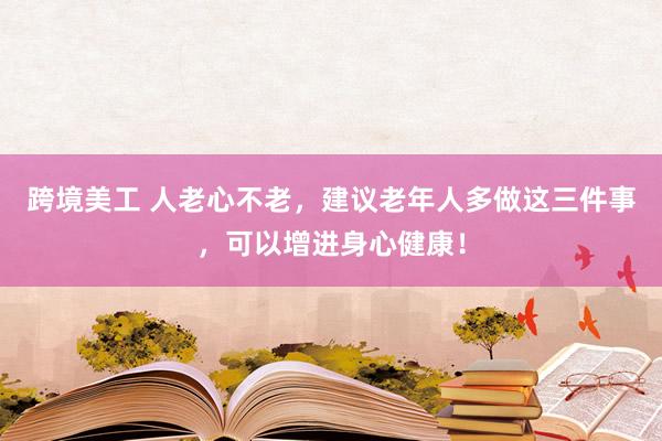 跨境美工 人老心不老，建议老年人多做这三件事，可以增进身心健康！