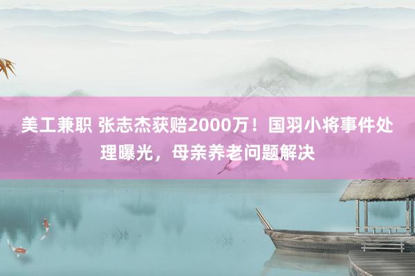 美工兼职 张志杰获赔2000万！国羽小将事件处理曝光，母亲养老问题解决