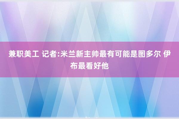 兼职美工 记者:米兰新主帅最有可能是图多尔 伊布最看好他