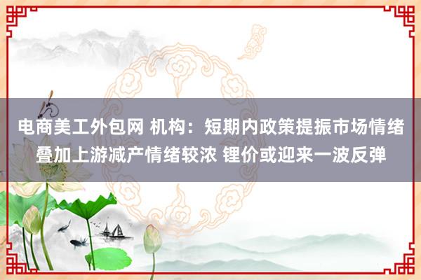 电商美工外包网 机构：短期内政策提振市场情绪叠加上游减产情绪较浓 锂价或迎来一波反弹