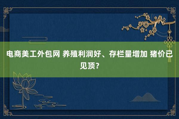 电商美工外包网 养殖利润好、存栏量增加 猪价已见顶？