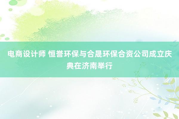 电商设计师 恒誉环保与合晟环保合资公司成立庆典在济南举行