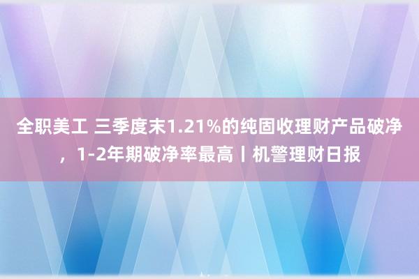 全职美工 三季度末1.21%的纯固收理财产品破净，1-2年期破净率最高丨机警理财日报