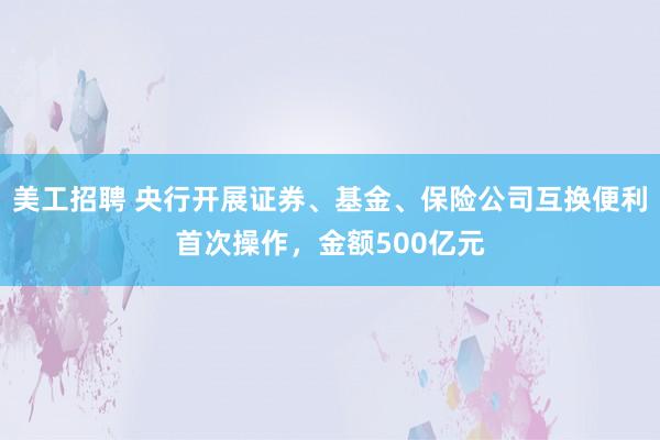 美工招聘 央行开展证券、基金、保险公司互换便利首次操作，金额500亿元