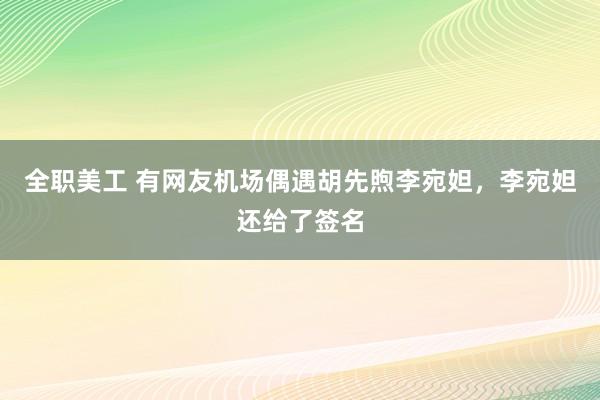 全职美工 有网友机场偶遇胡先煦李宛妲，李宛妲还给了签名