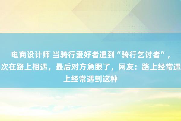 电商设计师 当骑行爱好者遇到“骑行乞讨者”，连续三次在路上相遇，最后对方急眼了，网友：路上经常遇到这种