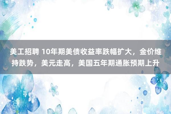 美工招聘 10年期美债收益率跌幅扩大，金价维持跌势，美元走高，美国五年期通胀预期上升